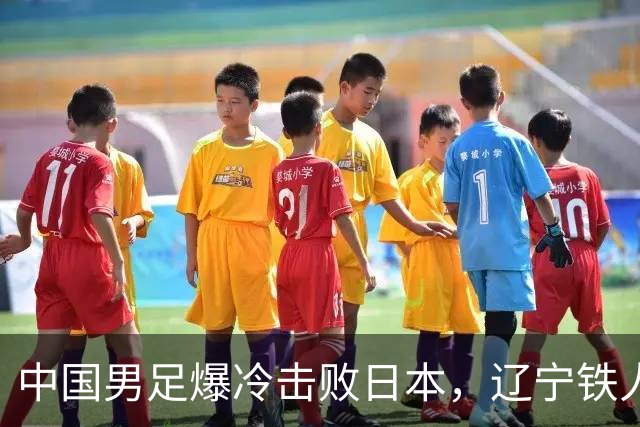 中国男足爆冷击败日本，辽宁铁人遭重创徐正源反思战术