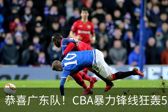 恭喜广东队！CBA暴力锋线狂轰53分，或被朱芳雨重金挖走？